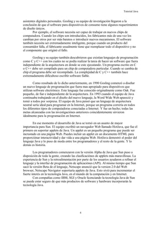 Tutorial Java
asistentes digitales personales. Gosling y su equipo de investigación llegaron a la
conclusión de que el software para dispositivos de consumo tiene algunos requerimientos
de diseño únicos.
Por ejemplo, el software necesita ser capaz de trabajar en nuevos chips de
computadora. Cuando los chips son introducidos, los fabricantes más de una vez los
cambian por otros por ser más baratos o introducir nuevos mecanismos. El software
también necesita ser extremadamente inteligente, porque cuando un producto del
consumidor falla, el fabricante usualmente tiene que reemplazar todo el dispositivo y no
el componente que originó el fallo.
Gosling y su equipo también descubrieron que existían lenguajes de programación
como C y C++ con los cuales no se podía realizar la tarea de hacer un software que fuera
independiente de la arquitectura en donde se este ejecutando. Un programa escrito en C
o C++ debe ser compilado para un chip de computadora particular. Cuando se cambia de
chip el programa debe ser recompilado. La complejidad de C y C++ también hace
extremadamente dificultoso escribir software fiable.
Como resultado de lo dicho anteriormente, en 1990 Gosling comenzó a diseñar
un nuevo lenguaje de programación que fuera mas apropiado para dispositivos que
utilizan software electrónico. Este lenguaje fue conocido originalmente como Oak. Fue
pequeño, de fiar e independiente de la arquitectura. En 1993 cuando el equipo de Java
continuaba trabajando en el diseño del nuevo lenguaje, la Word Wide Web apareció y
tomó a todos por sorpresa. El equipo de Java pensó que un lenguaje de arquitectura
neutral sería ideal para programar en la Internet, porque un programa correría en todos
los diferentes tipos de computadoras conectadas a Internet. Y fue un hecho; todas las
metas alcanzadas con las investigaciónes anteriores coincidentemente sirvieron
idealmente para la programación en Internet.
En ese momento el desarrollo de Java se tornó en un asunto de mayor
importancia para Sun. El equipo escribió un navegador Web llamado HotJava, que fue el
primero en soportar applets de Java. Un applet es un pequeño programa que puede ser
incrustado en una página Web. Puedes incluir un applet en un documento HTML para
proporciónar interactividad y dar vida a una página Web. HotJava demostró el poder del
lenguaje Java y lo puso de moda entre los programadores y el resto de la gente. Y lo
demás es historia.
Los programadores comenzaron con la versión Alpha de Java que Sun puso a
disposición de toda la gente, creando las clasificaciónes de applets más maravillosas. La
experiencia de Sun y la retroalimentación por parte de los usuarios ayudaron a refinar el
lenguaje y la interfaz de programación de aplicaciónes (API). Al mismo tiempo que Sun
sacó la versión Beta de el lenguaje, Netscape anunció que la version 2.0 del Web
browser, Netscape Navigator soportaría applets de Java. Esto sivió para incrementar el
fuerte interés en la tecnología Java, en el mundo de la computación y en Internet.
Con compañías como IBM, SGI y Oracle licenciando la tecnología Java de Sun
se puede estar seguro de que más productos de software y hardware incorporarán la
tecnología Java.
4
 