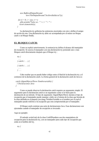 Tutorial Java
new BufferedOutputStream(
new FileOutputStream("ArchivoSalida.txt")));
for (i = 0; i < size; i++)
pStr.println("Valor en : " + i + " = " +
victor.elementAt(i));
}
La declaración try gobierna las sentencias encerradas con este y define el campo
de acción de esta. Una declaración try debe ser acompañada por al menos un bloque
catch o un bloque finally.
EL BLOQUE CATCH:
Como se explicó anteriormente, la sentencia try define el alcance del manejador
de excepción. Se asocia el manejador con una declaración try poniendo uno o mas
bloques catch directamente después que el bloque try :
try {
. . .
} catch ( . . . ) {
. . .
} catch ( . . . ) {
. . .
} . . .
Cabe resaltar que no puede haber código entre el final de la declaración try y el
comienzo de la declaración catch. La forma general de la declaración catch de Java es:
catch (AlgunObjectoThrow Nombrevariable) {
// Declaraciones Java
}
Como se puede observar la declaración catch requiere un argumento simple. El
argumento para la declaración catch es un argumento como si lo fuera para la
declaración de un método. El tipo de argumento AlgunObjetoThrow declara el tipo de
excepción que el manejador puede manejar y debe ser el mismo de la clase que hereda de
la clase definida en el paquete java.lang; NombreVariable es el nombre por el cual el
manejador puede referirse a la excepción que esta comprometida por el manejador.
El bloque catch contiene una serie de declaraciones Java. Esas declaraciones son
ejecutadas cuando el manejador de excepción es invocado.
Aqui un ejemplo:
El método writeList() de la clase ListOfNumbers usa dos manejadores de
excepción para la declaración try, con un manejador para cada tipo de excepción que
están en el ámbito del try.
try {
42
 