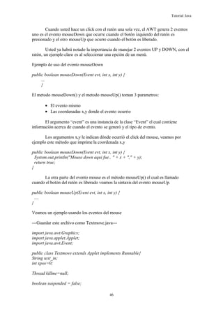 Tutorial Java
Cuando usted hace un click con el ratón una sola vez, el AWT genera 2 eventos
uno es el evento mouseDown que ocurre cuando el botón izquierdo del ratón es
presionado y el otro mouseUp que ocurre cuando el botón es liberado.
Usted ya habrá notado la importancia de manejar 2 eventos UP y DOWN, con el
ratón, un ejemplo claro es al seleccionar una opción de un menú.
Ejemplo de uso del evento mouseDown
public boolean mouseDown(Event evt, int x, int y) {
...
}
El metodo mouseDown() y el metodo mouseUp() toman 3 parametros:
• El evento mismo
• Las coordenadas x,y donde el evento ocurrio
El argumento “event” es una instancia de la clase “Event” el cual contiene
información acerca de cuando el evento se generó y el tipo de evento.
Los argumentos x,y le indican dónde ocurrió el click del mouse, veamos por
ejemplo este método que imprime la coordenada x,y
public boolean mouseDown(Event evt, int x, int y) {
System.out.println("Mouse down aqui fue.. " + x + "," + y);
return true;
}
La otra parte del evento mouse es el método mouseUp() el cual es llamado
cuando el botón del ratón es liberado veamos la sintaxis del evento mouseUp.
public boolean mouseUp(Event evt, int x, int y) {
....
}
Veamos un ejemplo usando los eventos del mouse
---Guardar este archivo como Textmove.java---
import java.awt.Graphics;
import java.applet.Applet;
import java.awt.Event;
public class Textmove extends Applet implements Runnable{
String text_in;
int xpos=0;
Thread killme=null;
boolean suspended = false;
46
 