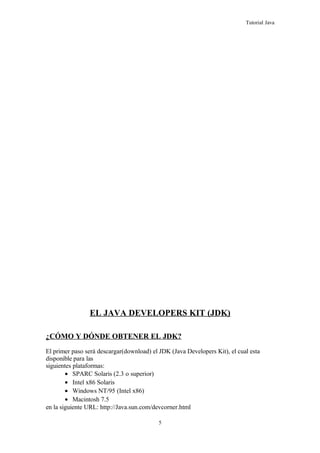 Tutorial Java
EL JAVA DEVELOPERS KIT (JDK)
¿CÓMO Y DÓNDE OBTENER EL JDK?
El primer paso será descargar(download) el JDK (Java Developers Kit), el cual esta
disponible para las
siguientes plataformas:
• SPARC Solaris (2.3 o superior)
• Intel x86 Solaris
• Windows NT/95 (Intel x86)
• Macintosh 7.5
en la siguiente URL: http://Java.sun.com/devcorner.html
5
 