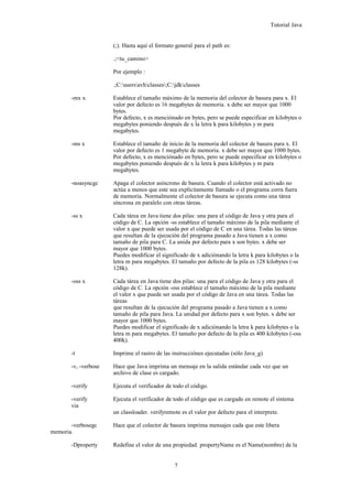Tutorial Java
(;). Hasta aquí el formato general para el path es:
.;<tu_camino>
Por ejemplo :
.;C:usersavhclasses;C:jdkclasses
-mx x Establece el tamaño máximo de la memoria del colector de basura para x. El
valor por defecto es 16 megabytes de memoria. x debe ser mayor que 1000
bytes.
Por defecto, x es menciónado en bytes, pero se puede especificar en kilobytes o
megabytes poniendo después de x la letra k para kilobytes y m para
megabytes.
-ms x Establece el tamaño de inicio de la memoria del colector de basura para x. El
valor por defecto es 1 megabyte de memoria. x debe ser mayor que 1000 bytes.
Por defecto, x es menciónado en bytes, pero se puede especificar en kilobytes o
megabytes poniendo después de x la letra k para kilobytes y m para
megabytes.
-noasyncgc Apaga el colector asíncrono de basura. Cuando el colector está activado no
actúa a menos que este sea explícitamente llamado o el programa corra fuera
de memoria. Normalmente el colector de basura se ejecuta como una tárea
síncrona en paralelo con otras táreas.
-ss x Cada tárea en Java tiene dos pilas: una para el código de Java y otra para el
código de C. La opción -ss establece el tamaño máximo de la pila mediante el
valor x que puede ser usada por el código de C en una tárea. Todas las táreas
que resultan de la ejecución del programa pasado a Java tienen a x como
tamaño de pila para C. La unida por defecto para x son bytes. x debe ser
mayor que 1000 bytes.
Puedes modificar el significado de x adiciónando la letra k para kilobytes o la
letra m para megabytes. El tamaño por defecto de la pila es 128 kilobytes (-ss
128k).
-oss x Cada tárea en Java tiene dos pilas: una para el código de Java y otra para el
código de C. La opción -oss establece el tamaño máximo de la pila mediante
el valor x que puede ser usada por el código de Java en una tárea. Todas las
táreas
que resultan de la ejecución del programa pasado a Java tienen a x como
tamaño de pila para Java. La unidad por defecto para x son bytes. x debe ser
mayor que 1000 bytes.
Puedes modificar el significado de x adiciónando la letra k para kilobytes o la
letra m para megabytes. El tamaño por defecto de la pila es 400 kilobytes (-oss
400k).
-t Imprime el rastro de las instrucciónes ejecutadas (sólo Java_g)
-v, -verbose Hace que Java imprima un mensaje en la salida estándar cada vez que un
archivo de clase es cargado.
-verify Ejecuta el verificador de todo el código.
-verify Ejecuta el verificador de todo el código que es cargado en remote el sistema
via
un classloader. verifyremote es el valor por defecto para el interprete.
-verbosegc Hace que el colector de basura imprima mensajes cada que este libera
memoria.
-Dproperty Redefine el valor de una propiedad. propertyName es el Name(nombre) de la
7
 