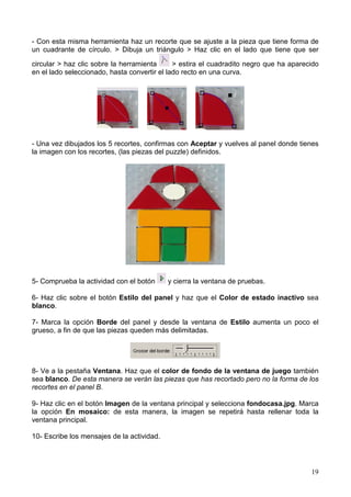 19
- Con esta misma herramienta haz un recorte que se ajuste a la pieza que tiene forma de
un cuadrante de círculo. > Dibuja un triángulo > Haz clic en el lado que tiene que ser
circular > haz clic sobre la herramienta > estira el cuadradito negro que ha aparecido
en el lado seleccionado, hasta convertir el lado recto en una curva.
- Una vez dibujados los 5 recortes, confirmas con Aceptar y vuelves al panel donde tienes
la imagen con los recortes, (las piezas del puzzle) definidos.
5- Comprueba la actividad con el botón y cierra la ventana de pruebas.
6- Haz clic sobre el botón Estilo del panel y haz que el Color de estado inactivo sea
blanco.
7- Marca la opción Borde del panel y desde la ventana de Estilo aumenta un poco el
grueso, a fin de que las piezas queden más delimitadas.
8- Ve a la pestaña Ventana. Haz que el color de fondo de la ventana de juego también
sea blanco. De esta manera se verán las piezas que has recortado pero no la forma de los
recortes en el panel B.
9- Haz clic en el botón Imagen de la ventana principal y selecciona fondocasa.jpg. Marca
la opción En mosaico: de esta manera, la imagen se repetirá hasta rellenar toda la
ventana principal.
10- Escribe los mensajes de la actividad.
 