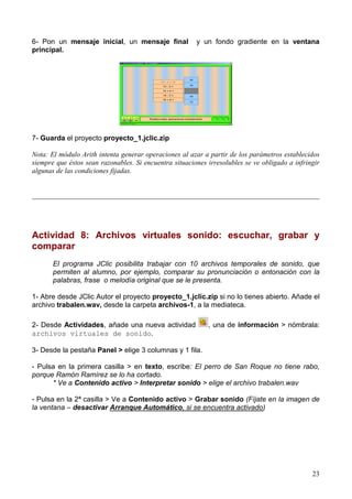 23
6- Pon un mensaje inicial, un mensaje final y un fondo gradiente en la ventana
principal.
7- Guarda el proyecto proyecto_1.jclic.zip
Nota: El módulo Arith intenta generar operaciones al azar a partir de los parámetros establecidos
siempre que éstos sean razonables. Si encuentra situaciones irresolubles se ve obligado a infringir
algunas de las condiciones fijadas.
_________________________________________________________________________________
Actividad 8: Archivos virtuales sonido: escuchar, grabar y
comparar
El programa JClic posibilita trabajar con 10 archivos temporales de sonido, que
permiten al alumno, por ejemplo, comparar su pronunciación o entonación con la
palabras, frase o melodía original que se le presenta.
1- Abre desde JClic Autor el proyecto proyecto_1.jclic.zip si no lo tienes abierto. Añade el
archivo trabalen.wav, desde la carpeta archivos-1, a la mediateca.
2- Desde Actividades, añade una nueva actividad , una de información > nómbrala:
archivos virtuales de sonido.
3- Desde la pestaña Panel > elige 3 columnas y 1 fila.
- Pulsa en la primera casilla > en texto, escribe: El perro de San Roque no tiene rabo,
porque Ramón Ramírez se lo ha cortado.
* Ve a Contenido activo > Interpretar sonido > elige el archivo trabalen.wav
- Pulsa en la 2ª casilla > Ve a Contenido activo > Grabar sonido (Fíjate en la imagen de
la ventana – desactivar Arranque Automático, si se encuentra activado)
 