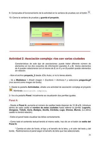26
9- Comprueba el funcionamiento de la actividad en la ventana de pruebas con el botón .
10- Cierra la ventana de pruebas y guarda el proyecto.
______________________________________________________
Actividad 2: Asociación compleja: ríos con varias ciudades
Características de este tipo de asociaciones: puede haber diferente número de
elementos en los dos conjuntos de información (paneles A y B). Varios elementos
de A pueden relacionarse con el mismo de B; en A y en B pueden quedar elementos
sin relación.
- Abre el archivo proyecto_2 desde JClic Autor, si no lo tienes abierto.
- Ve a Mediateca > Añadir imagen > Escritorio > Archivos-1 y selecciona pregunta.gif
(nos servirá como imagen de fondo).
1- Desde la pestaña Actividades, añade una actividad de asociación compleja al proyecto
. Nómbrala: Asociación compleja.
2- Ve a la pestaña Panel. Inicialmente se visualizarán dos parrillas iguales.
Panel A:
- Desde el Panel A, aumenta el número de casillas hasta disponer de 10 (2 x 5). Introduce
dentro de cada casilla el nombre de estas ciudades hasta rellenar la parrilla: Logroño,
Zaragoza, Toledo, Soria, Badajoz, Sevilla, Córdoba, Lugo, Orense, Murcia. (La última
casilla no tendrá relación).
- Estira el panel hasta visualizar las letras correctamente.
- Como todo el contenido textual tendrá el mismo estilo, haz clic en el botón de estilo del
Panel A:
* Cambia el color de fondo, el tipo y el tamaño de la letra, y el color del texto y del
borde. Redimensiona el panel según el tamaño de letra que has seleccionado.
 