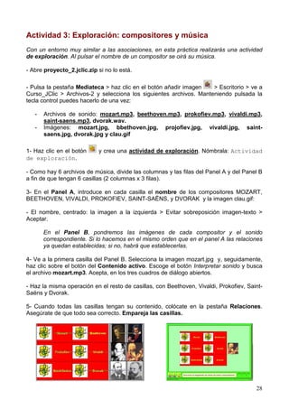 28
Actividad 3: Exploración: compositores y música
Con un entorno muy similar a las asociaciones, en esta práctica realizarás una actividad
de exploración. Al pulsar el nombre de un compositor se oirá su música.
- Abre proyecto_2.jclic.zip si no lo está.
- Pulsa la pestaña Mediateca > haz clic en el botón añadir imagen > Escritorio > ve a
Curso_JClic > Archivos-2 y selecciona los siguientes archivos. Manteniendo pulsada la
tecla control puedes hacerlo de una vez:
- Archivos de sonido: mozart.mp3, beethoven.mp3, prokofiev.mp3, vivaldi.mp3,
saint-saens.mp3, dvorak.wav.
- Imágenes: mozart.jpg, bbethoven.jpg, projofiev.jpg, vivaldi.jpg, saint-
saens.jpg, dvorak.jpg y clau.gif
1- Haz clic en el botón y crea una actividad de exploración. Nómbrala: Actividad
de exploración.
- Como hay 6 archivos de música, divide las columnas y las filas del Panel A y del Panel B
a fin de que tengan 6 casillas (2 columnas x 3 filas).
3- En el Panel A, introduce en cada casilla el nombre de los compositores MOZART,
BEETHOVEN, VIVALDI, PROKOFIEV, SAINT-SAËNS, y DVORAK y la imagen clau.gif:
- El nombre, centrado: la imagen a la izquierda > Evitar sobreposición imagen-texto >
Aceptar.
En el Panel B, pondremos las imágenes de cada compositor y el sonido
correspondiente. Si lo hacemos en el mismo orden que en el panel A las relaciones
ya quedan establecidas; si no, habrá que establecerlas.
4- Ve a la primera casilla del Panel B. Selecciona la imagen mozart.jpg y, seguidamente,
haz clic sobre el botón del Contenido activo. Escoge el botón Interpretar sonido y busca
el archivo mozart.mp3. Acepta, en los tres cuadros de diálogo abiertos.
- Haz la misma operación en el resto de casillas, con Beethoven, Vivaldi, Prokofiev, Saint-
Saëns y Dvorak.
5- Cuando todas las casillas tengan su contenido, colócate en la pestaña Relaciones.
Asegúrate de que todo sea correcto. Empareja las casillas.
 