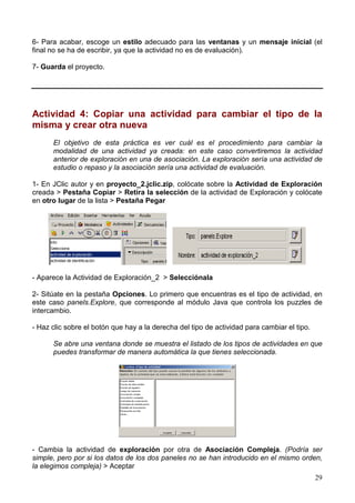 29
6- Para acabar, escoge un estilo adecuado para las ventanas y un mensaje inicial (el
final no se ha de escribir, ya que la actividad no es de evaluación).
7- Guarda el proyecto.
Actividad 4: Copiar una actividad para cambiar el tipo de la
misma y crear otra nueva
El objetivo de esta práctica es ver cuál es el procedimiento para cambiar la
modalidad de una actividad ya creada: en este caso convertiremos la actividad
anterior de exploración en una de asociación. La exploración sería una actividad de
estudio o repaso y la asociación sería una actividad de evaluación.
1- En JClic autor y en proyecto_2.jclic.zip, colócate sobre la Actividad de Exploración
creada > Pestaña Copiar > Retira la selección de la actividad de Exploración y colócate
en otro lugar de la lista > Pestaña Pegar
- Aparece la Actividad de Exploración_2 > Selecciónala
2- Sitúate en la pestaña Opciones. Lo primero que encuentras es el tipo de actividad, en
este caso panels.Explore, que corresponde al módulo Java que controla los puzzles de
intercambio.
- Haz clic sobre el botón que hay a la derecha del tipo de actividad para cambiar el tipo.
Se abre una ventana donde se muestra el listado de los tipos de actividades en que
puedes transformar de manera automática la que tienes seleccionada.
- Cambia la actividad de exploración por otra de Asociación Compleja. (Podría ser
simple, pero por si los datos de los dos paneles no se han introducido en el mismo orden,
la elegimos compleja) > Aceptar
 