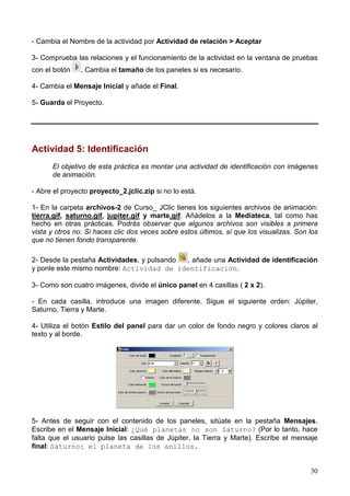 30
- Cambia el Nombre de la actividad por Actividad de relación > Aceptar
3- Comprueba las relaciones y el funcionamiento de la actividad en la ventana de pruebas
con el botón . Cambia el tamaño de los paneles si es necesario.
4- Cambia el Mensaje Inicial y añade el Final.
5- Guarda el Proyecto.
Actividad 5: Identificación
El objetivo de esta práctica es montar una actividad de identificación con imágenes
de animación.
- Abre el proyecto proyecto_2.jclic.zip si no lo está.
1- En la carpeta archivos-2 de Curso_ JClic tienes los siguientes archivos de animación:
tierra.gif, saturno.gif, jupiter.gif y marte.gif. Añádelos a la Mediateca, tal como has
hecho en otras prácticas. Podrás observar que algunos archivos son visibles a primera
vista y otros no. Si haces clic dos veces sobre estos últimos, sí que los visualizas. Son los
que no tienen fondo transparente.
2- Desde la pestaña Actividades, y pulsando , añade una Actividad de identificación
y ponle este mismo nombre: Actividad de identificación.
3- Como son cuatro imágenes, divide el único panel en 4 casillas ( 2 x 2).
- En cada casilla, introduce una imagen diferente. Sigue el siguiente orden: Júpiter,
Saturno, Tierra y Marte.
4- Utiliza el botón Estilo del panel para dar un color de fondo negro y colores claros al
texto y al borde.
5- Antes de seguir con el contenido de los paneles, sitúate en la pestaña Mensajes.
Escribe en el Mensaje Inicial: ¿Qué planetas no son Saturno? (Por lo tanto, hace
falta que el usuario pulse las casillas de Júpiter, la Tierra y Marte). Escribe el mensaje
final: Saturno: el planeta de los anillos.
 