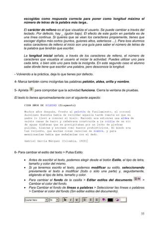33
escogidas como respuesta correcta para poner como longitud máxima el
número de letras de la palabra más larga..
El carácter de relleno es el que visualiza el usuario. Se puede cambiar a través del
teclado. Por defecto, hay _ (guión bajo). El efecto de este guión en pantalla es de
una línea continua. Si quieres que se vean los caracteres propiamente, tienes que
escoger dígitos más cortos (puntos, guiones altos, asteriscos ...). Para loss alumnos
estos caracteres de relleno al inicio son una guía para saber el número de letras de
la palabra que tendrán que escribir.
La longitud inicial señala, a través de los caracteres de relleno, el número de
caracteres que visualiza el usuario al iniciar la actividad. Puedes utilizar uno para
cada letra, o bien sólo uno para toda la incógnita. En este segundo caso el alumno
sabe dónde tiene que escribir una palabra, pero desconoce la longitud.
- Volviendo a la práctica, deja lo que tienes por defecto.
4- Marca también como incógnitas las palabras pelotón, aldea, orilla y nombre.
5- Aprieta para comprobar que la actividad funciona. Cierra la ventana de pruebas.
El texto lo tienes aproximadamente con el siguiente aspecto:
6- Para cambiar el estilo del texto > Pulsa Estilo:
• Antes de escribir el texto, podemos elegir desde el botón Estilo, el tipo de letra,
tamaño y color del mismo.
• Si ya tenemos escrito el texto, podemos modificar su estilo, seleccionando
previamente el texto a modificar (todo o sólo una parte) y, seguidamente,
eligiendo el tipo de letra, tamaño y color.
• Para cambiar el fondo de la casilla > Editar estilos del documento >
Cambiar el color del fondo.
• Para Cambiar el fondo de líneas o palabras > Seleccionar las líneas o palabras
> Cambiar el color del fondo (Sin editar estilos del documento).
 
