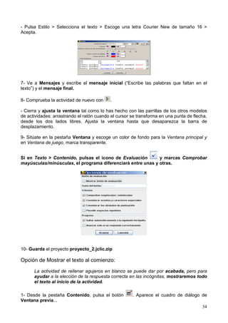 34
- Pulsa Estilo > Selecciona el texto > Escoge una letra Courier New de tamaño 16 >
Acepta.
7- Ve a Mensajes y escribe el mensaje inicial (“Escribe las palabras que faltan en el
texto”) y el mensaje final.
8- Comprueba la actividad de nuevo con .
- Cierra y ajusta la ventana tal como lo has hecho con las parrillas de los otros modelos
de actividades: arrastrando el ratón cuando el cursor se transforma en una punta de flecha,
desde los dos lados libres. Ajusta la ventana hasta que desaparezca la barra de
desplazamiento.
9- Sitúate en la pestaña Ventana y escoge un color de fondo para la Ventana principal y
en Ventana de juego, marca transparente.
Si en Texto > Contenido, pulsas el icono de Evaluación y marcas Comprobar
mayúsculas/minúsculas, el programa diferenciará entre unas y otras.
10- Guarda el proyecto proyecto_2.jclic.zip
Opción de Mostrar el texto al comienzo:
La actividad de rellenar agujeros en blanco se puede dar por acabada, pero para
ayudar a la elección de la respuesta correcta en las incógnitas, mostraremos todo
el texto al inicio de la actividad.
1- Desde la pestaña Contenido, pulsa el botón . Aparece el cuadro de diálogo de
Ventana previa...
 