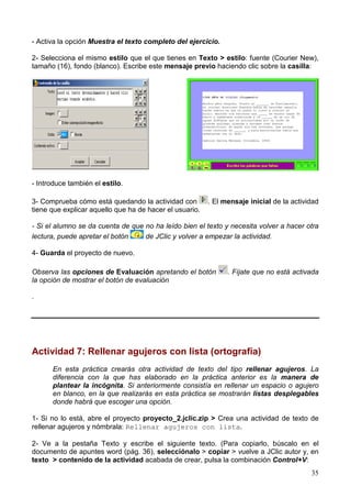 35
- Activa la opción Muestra el texto completo del ejercicio.
2- Selecciona el mismo estilo que el que tienes en Texto > estilo: fuente (Courier New),
tamaño (16), fondo (blanco). Escribe este mensaje previo haciendo clic sobre la casilla:
- Introduce también el estilo.
3- Comprueba cómo está quedando la actividad con . El mensaje inicial de la actividad
tiene que explicar aquello que ha de hacer el usuario.
- Si el alumno se da cuenta de que no ha leído bien el texto y necesita volver a hacer otra
lectura, puede apretar el botón de JClic y volver a empezar la actividad.
4- Guarda el proyecto de nuevo.
Observa las opciones de Evaluación apretando el botón . Fíjate que no está activada
la opción de mostrar el botón de evaluación
.
Actividad 7: Rellenar agujeros con lista (ortografía)
En esta práctica crearás otra actividad de texto del tipo rellenar agujeros. La
diferencia con la que has elaborado en la práctica anterior es la manera de
plantear la incógnita. Si anteriormente consistía en rellenar un espacio o agujero
en blanco, en la que realizarás en esta práctica se mostrarán listas desplegables
donde habrá que escoger una opción.
1- Si no lo está, abre el proyecto proyecto_2.jclic.zip > Crea una actividad de texto de
rellenar agujeros y nómbrala: Rellenar agujeros con lista.
2- Ve a la pestaña Texto y escribe el siguiente texto. (Para copiarlo, búscalo en el
documento de apuntes word (pág. 36), selecciónalo > copiar > vuelve a JClic autor y, en
texto > contenido de la actividad acabada de crear, pulsa la combinación Control+V:
 