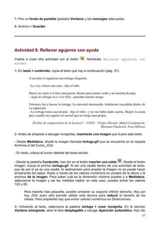 37
7- Pon un fondo de pantalla (pestaña Ventana) y los mensajes adecuados.
8- Archivo > Guardar
Actividad 8: Rellenar agujeros con ayuda
Vuelve a crear otra actividad con el botón . Nómbrala: Rellenar agujeros con
ayudas.
1- En texto > contenido, copia el texto que hay a continuación (pág. 37):
A un niño le regalaron una tortuga chiquitita.
- Le voy a hacer una casa - dijo el niño.
Buscó un cajón y le hizo una puerta. Dentro puso pasto verde y un montón de paja.
- Aquí mi tortuga va a vivir feliz - pensaba nuestro amigo.
Entonces fue a buscar la tortuga. La encontró durmiendo, totalmente escondida dentro de
su caparazón.
- La tortuga tenía casa propia - dijo el niño - y no me había dado cuenta. Dejaré la casita
para cuando me regalen un animal que no tenga casa propia.
(Fichas de comprensión de la lectura/1 – CEPE – Felipe Alliende, Mabel Condemarín,
Mariana Chadwich, Neva Milicia)
2- Antes de empezar a escoger incógnitas, insertarás una imagen que ilustre este texto.
- Desde Mediateca, añade la imagen llamada tortuga.gif que se encuentra en la carpeta
Archivos-2 del Curso_JClic
- En texto, coloca el cursor delante del texto escrito.
- Desde la pestaña Contenido, haz clic en el botón insertar una celda . Desde el botón
Imagen, busca el archivo tortuga.gif. Al ser una casilla dentro de una actividad de texto,
que de por sí ya es una casilla, la redimensión para ampliar la imagen no se puede hacer
arrastrando los lados. Hazlo a través de los valores numéricos en píxeles de la altura y la
anchura de la imagen. Para saber cuál es la dimensión máxima puedes ir a Mediateca,
seleccionar la imagen y ver las medidas reales: en este caso, puedes entrar los valores
120 x 95.
Para hacerla más pequeña, puedes arrastrar su esquina inferior derecha. Hoy por
hoy JClic autor sólo permite utilizar esta técnica para reducir el tamaño de las
celdas. Para ampliarlas hay que entrar valores numéricos en Dimensiones.
3- Volviendo al texto, selecciona la palabra tortuga > crear incógnita. En la sección
Ventana emergente, abre la lista desplegable y escoge Aparición automática. Haz clic
 