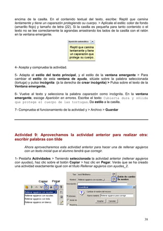 38
encima de la casilla. En el contenido textual del texto, escribe: Reptil que camina
lentamente y tiene un caparazón protegiendo su cuerpo. > Aplícale el estilo: color de fondo
(amarillo flojo) y tamaño de letra (22). Si la casilla es pequeña para tanto contenido o el
texto no se lee correctamente la agrandas arrastrando los lados de la casilla con el ratón
en la ventana emergente.
4- Acepta y comprueba la actividad.
5- Adapta el estilo del texto principal, y el estilo de la ventana emergente > Para
cambiar el estilo de esta ventana de ayuda, sitúate sobre la palabra seleccionada
(tortuga) y pulsa incógnita (a la derecha de crear incógnita) > Pulsa sobre el texto de la
Ventana emergente.
6- Vuelve al texto y selecciona la palabra caparazón como incógnita. En la ventana
emergente, escoge Aparición en errores. Escribe el texto: Cubierta dura y sólida
que protege el cuerpo de las tortugas. Da estilo a la casilla.
7- Comprueba el funcionamiento de la actividad y > Archivo > Guardar
Actividad 9: Aprovechamos la actividad anterior para realizar otra:
escribir palabras con tilde
Ahora aprovecharemos esta actividad anterior para hacer una de rellenar agujeros
con un texto inicial que el alumno tendrá que corregir.
1- Pestaña Actividades > Teniendo seleccionada la actividad anterior (rellenar agujeros
con ayudas), haz clic sobre el botón Copiar > haz clic en Pegar. Verás que se ha creado
una actividad exactamente igual con el título Rellenar agujeros con ayudas_2.
 