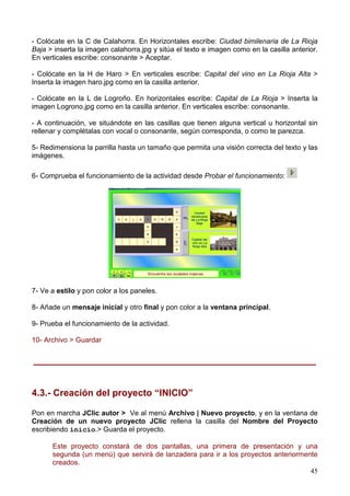 45
- Colócate en la C de Calahorra. En Horizontales escribe: Ciudad bimilenaria de La Rioja
Baja > inserta la imagen calahorra.jpg y sitúa el texto e imagen como en la casilla anterior.
En verticales escribe: consonante > Aceptar.
- Colócate en la H de Haro > En verticales escribe: Capital del vino en La Rioja Alta >
Inserta la imagen haro.jpg como en la casilla anterior.
- Colócate en la L de Logroño. En horizontales escribe: Capital de La Rioja > Inserta la
imagen Logrono.jpg como en la casilla anterior. En verticales escribe: consonante.
- A continuación, ve situándote en las casillas que tienen alguna vertical u horizontal sin
rellenar y complétalas con vocal o consonante, según corresponda, o como te parezca.
5- Redimensiona la parrilla hasta un tamaño que permita una visión correcta del texto y las
imágenes.
6- Comprueba el funcionamiento de la actividad desde Probar el funcionamiento:
7- Ve a estilo y pon color a los paneles.
8- Añade un mensaje inicial y otro final y pon color a la ventana principal.
9- Prueba el funcionamiento de la actividad.
10- Archivo > Guardar
______________________________________________________
4.3.- Creación del proyecto “INICIO”
Pon en marcha JClic autor > Ve al menú Archivo | Nuevo proyecto, y en la ventana de
Creación de un nuevo proyecto JClic rellena la casilla del Nombre del Proyecto
escribiendo inicio.> Guarda el proyecto.
Este proyecto constará de dos pantallas, una primera de presentación y una
segunda (un menú) que servirá de lanzadera para ir a los proyectos anteriormente
creados.
 