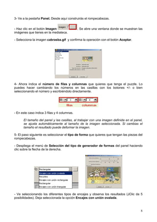 8
3- Ve a la pestaña Panel. Desde aquí construirás el rompecabezas.
- Haz clic en el botón Imagen . Se abre una ventana donde se muestran las
imágenes que tienes en la mediateca.
- Selecciona la imagen cabrasba.gif y confirma la operación con el botón Aceptar.
4- Ahora indica el número de filas y columnas que quieres que tenga el puzzle. Lo
puedes hacer cambiando los números en las casillas con los botones +/- o bien
seleccionando el número y escribiéndolo directamente.
- En este caso indica 3 filas y 4 columnas.
El tamaño del panel y las casillas, al trabajar con una imagen definida en el panel,
se ajusta automáticamente al tamaño de la imagen seleccionada. Si cambias el
tamaño el resultado puede deformar la imagen.
5- El paso siguiente es seleccionar el tipo de forma que quieres que tengan las piezas del
rompecabezas.
- Despliega el menú de Selección del tipo de generador de formas del panel haciendo
clic sobre la flecha de la derecha.
- Ve seleccionando los diferentes tipos de encajes y observa los resultados (JClic da 5
posibilidades). Deja seleccionada la opción Encajes con unión ovalada.
 