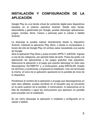 INSTALACIÒN Y CONFIGURACIÒN DE LA
APLICACIÒN
Google Play es una tienda virtual de contenido digital para dispositivos
basados en el sistema operativo Android. Desde esta tienda,
desarrollada y gestionada por Google, puedes descargar aplicaciones,
juegos, revistas, libros, música y películas para tu celular o tableta
Android.
La descarga la puedes realizar directamente desde tu dispositivo
Android, mediante la aplicación Play Store, o desde tu computadora a
través del sitio de Google Play. En ambos casos necesitarás una cuenta
de Google.
Abre la aplicación Play Store y pulsa el botón APPS Y JUEGOS. Ingresa
a una de las categorías, por ejemplo listas de éxito. Pulsa top gratis y te
aparecerán las aplicaciones y los juegos gratuitos más populares.
Selecciona la aplicación o el juego que quieres descargar en este caso
descargamos “ALFABETO” y, a continuación, pulsa INSTALAR. Acepta
los términos y condiciones y empezará la instalación. Una vez terminada
la misma, el icono de la aplicación aparecerá en la pantalla de inicio de
tu dispositivo.
Pondremos el nombre de la aplicación o el juego que descargaremos en
este caso alfabeto, puedes escribirlo en el recuadro que se encuentra
en la parte superior de la pantalla. A continuación, lo seleccionas en la
lista de resultados y sigue las instrucciones que aparecen en pantalla
para proceder con la instalación.
Es así cómo descargar la aplicación e instalarla y configurarla en tu
celular o tableta.
3
 
