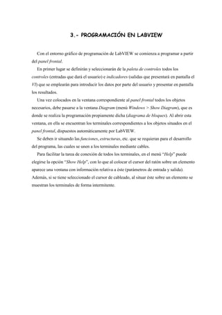 3.- PROGRAMACIÓN EN LABVIEW
Con el entorno gráfico de programación de LabVIEW se comienza a programar a partir
del panel frontal.
En primer lugar se definirán y seleccionarán de la paleta de controles todos los
controles (entradas que dará el usuario) e indicadores (salidas que presentará en pantalla el
VI) que se emplearán para introducir los datos por parte del usuario y presentar en pantalla
los resultados.
Una vez colocados en la ventana correspondiente al panel frontal todos los objetos
necesarios, debe pasarse a la ventana Diagram (menú Windows > Show Diagram), que es
donde se realiza la programación propiamente dicha (diagrama de bloques). Al abrir esta
ventana, en ella se encuentran los terminales correspondientes a los objetos situados en el
panel frontal, dispuestos automáticamente por LabVIEW.
Se deben ir situando las funciones, estructuras, etc. que se requieran para el desarrollo
del programa, las cuales se unen a los terminales mediante cables.
Para facilitar la tarea de conexión de todos los terminales, en el menú “Help” puede
elegirse la opción “Show Help”, con lo que al colocar el cursor del ratón sobre un elemento
aparece una ventana con información relativa a éste (parámetros de entrada y salida).
Además, si se tiene seleccionado el cursor de cableado, al situar éste sobre un elemento se
muestran los terminales de forma intermitente.

 