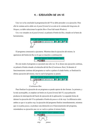 4.- EJECUCIÓN DE UN VI
Una vez se ha concluido la programación del VI se debe proceder a su ejecución. Para
ello la ventana activa debe ser el panel frontal (si se está en la ventana del diagrama de
bloques, se debe seleccionar la opción Show Panel del menú Window).
Un a vez situados en el panel frontal, se pulsará el botón de Run, situado en la barra de
herramientas.

Run
El programa comenzará a ejecutarse. Mientras dura la ejecución del mismo, la
apariencia del botón de Run es la que se muestra a continuación:

De este modo el programa se ejecutará una sola vez. Si se desea una ejecución continua,
se pulsará el botón situado a la derecha del de Run (Continuous Run). Si durante el
funcionamiento continuo del programa se vuelve a pulsar el citado botón, se finalizará la
última ejecución del mismo, tras lo cual el programa se parará.

Continuous Run
Para finalizar la ejecución de un programa se puede operar de dos formas. La primera, y
la más aconsejable, es emplear un botón en el panel frontal del VI, cuya pulsación
produzca la interrupción del bucle de ejecución de la aplicación. La segunda forma de
detener la ejecución del VI es pulsando el botón de pausa o el de stop. La diferencia entre
ambos es que si se pulsa stop, la ejecución del programa finaliza inmediatamente, mientras
que si se pulsa pausa, se produce una detención en el funcionamiento del programa,
retomándose su ejecución una vez se vuelve a pulsar el mismo botón.

stop

pausa

 