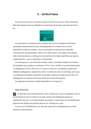5.- ESTRUCTURAS
En la paleta de funciones la primera opción es la de las estructuras. Éstas controlan el
flujo del programa, bien sea mediante la secuenciación de acciones, ejecución de bucles,
etc.

Las estructuras se comportan como cualquier otro nodo en el diagrama de bloques,
ejecutando automáticamente lo que está programado en su interior una vez tiene
disponibles los datos de entrada, y una vez ejecutadas las instrucciones requeridas,
suministran los correspondientes valores a los cables unidos a sus salidas. Sin embargo,
cada estructura ejecuta su subdiagrama de acuerdo con las reglas específicas que rigen su
comportamiento, y que se especifican a continuación.
Un subdiagrama es una colección de nodos, cables y terminales situados en el interior
del rectángulo que constituye la estructura. El For Loop y el While Loop únicamente tienen
un subdiagrama. El Case Structure y el Sequence Structure, sin embargo, pueden tener
múltiples subdiagramas, superpuestos como si se tratara de cartas en una baraja, por lo que
en el diagrama de bloques únicamente será posible visualizar al tiempo uno de ellos. Los
subdiagramas se construyes del mismo modo que el resto del programa
Las siguientes estructuras se hallan disponibles en el lenguaje G.

Case Structure
Al igual que otras estructuras posee varios subdiagramas, que se superponen como si
de una baraja de cartas se tratara. En la parte superior del subdiagrama aparece el
identificador del que se está representando en pantalla. A ambos lados de este identificador
aparecen unas flechas que permiten pasar de un subdiagrama a otro.
En este caso el identificador es un valor que selecciona el subdiagrama que se debe
ejecutar en cada momento.

 