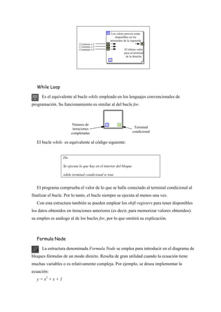 Los valore previos están
disponibles en los
terminales de la izquierda
Contiene i-1
Contiene i-2
Contiene i-3

El último valor
pasa al terminal
de la derecha

While Loop
Es el equivalente al bucle while empleado en los lenguajes convencionales de
programación. Su funcionamiento es similar al del bucle for.

Número de
iteraciones
completadas

Terminal
condicional

El bucle while es equivalente al código siguiente:
Do
Se ejecuta lo que hay en el interior del bloque
while terminal condicional is true

El programa comprueba el valor de lo que se halle conectado al terminal condicional al
finalizar el bucle. Por lo tanto, el bucle siempre se ejecuta al menos una vez.
Con esta estructura también se pueden emplear los shift registers para tener disponibles
los datos obtenidos en iteraciones anteriores (es decir, para memorizar valores obtenidos).
su empleo es análogo al de los bucles for, por lo que omitirá su explicación.

Formula Node
La estructura denominada Formula Node se emplea para introducir en el diagrama de
bloques fórmulas de un modo directo. Resulta de gran utilidad cuando la ecuación tiene
muchas variables o es relativamente compleja. Por ejemplo, se desea implementar la
ecuación:
y = x2 + x + 1

 