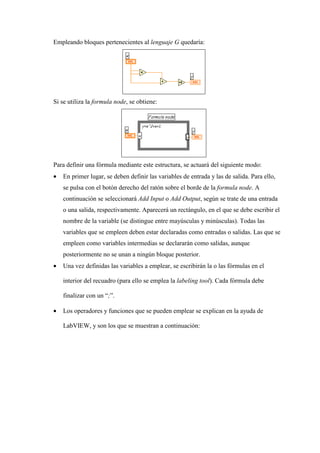 Empleando bloques pertenecientes al lenguaje G quedaría:

Si se utiliza la formula node, se obtiene:

Para definir una fórmula mediante este estructura, se actuará del siguiente modo:
•

En primer lugar, se deben definir las variables de entrada y las de salida. Para ello,
se pulsa con el botón derecho del ratón sobre el borde de la formula node. A
continuación se seleccionará Add Input o Add Output, según se trate de una entrada
o una salida, respectivamente. Aparecerá un rectángulo, en el que se debe escribir el
nombre de la variable (se distingue entre mayúsculas y minúsculas). Todas las
variables que se empleen deben estar declaradas como entradas o salidas. Las que se
empleen como variables intermedias se declararán como salidas, aunque
posteriormente no se unan a ningún bloque posterior.

•

Una vez definidas las variables a emplear, se escribirán la o las fórmulas en el
interior del recuadro (para ello se emplea la labeling tool). Cada fórmula debe
finalizar con un “;”.

•

Los operadores y funciones que se pueden emplear se explican en la ayuda de
LabVIEW, y son los que se muestran a continuación:

 