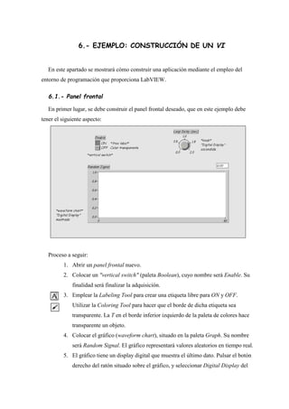 6.- EJEMPLO: CONSTRUCCIÓN DE UN VI
En este apartado se mostrará cómo construir una aplicación mediante el empleo del
entorno de programación que proporciona LabVIEW.

6.1.- Panel frontal
En primer lugar, se debe construir el panel frontal deseado, que en este ejemplo debe
tener el siguiente aspecto:

Proceso a seguir:
1. Abrir un panel frontal nuevo.
2. Colocar un "vertical switch" (paleta Boolean), cuyo nombre será Enable. Su
finalidad será finalizar la adquisición.
3. Emplear la Labeling Tool para crear una etiqueta libre para ON y OFF.
Utilizar la Coloring Tool para hacer que el borde de dicha etiqueta sea
transparente. La T en el borde inferior izquierdo de la paleta de colores hace
transparente un objeto.
4. Colocar el gráfico (waveform chart), situado en la paleta Graph. Su nombre
será Random Signal. El gráfico representará valores aleatorios en tiempo real.
5. El gráfico tiene un display digital que muestra el último dato. Pulsar el botón
derecho del ratón situado sobre el gráfico, y seleccionar Digital Display del

 