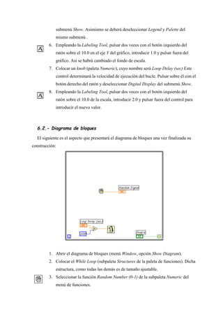 submenú Show. Asimismo se deberá deseleccionar Legend y Palette del
mismo submenú .
6. Empleando la Labeling Tool, pulsar dos veces con el botón izquierdo del
ratón sobre el 10.0 en el eje Y del gráfico, introducir 1.0 y pulsar fuera del
gráfico. Así se habrá cambiado el fondo de escala.
7. Colocar un knob (paleta Numeric), cuyo nombre será Loop Delay (sec) Este
control determinará la velocidad de ejecución del bucle. Pulsar sobre él con el
botón derecho del ratón y deseleccionar Digital Display del submenú Show.
8. Empleando la Labeling Tool, pulsar dos veces con el botón izquierdo del
ratón sobre el 10.0 de la escala, introducir 2.0 y pulsar fuera del control para
introducir el nuevo valor.

6.2.- Diagrama de bloques
El siguiente es el aspecto que presentará el diagrama de bloques una vez finalizada su
construcción:

1. Abrir el diagrama de bloques (menú Window, opción Show Diagram).
2. Colocar el While Loop (subpaleta Structures de la paleta de funciones). Dicha
estructura, como todas las demás es de tamaño ajustable.
3. Seleccionar la función Random Number (0-1) de la subpaleta Numeric del
menú de funciones.

 