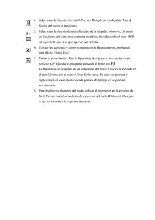 4. Seleccionar la función Wait until Next ms Multiple de la subpaleta Time &
Dialog del menú de funciones.
5. Seleccionar la función de multiplicación de la subpaleta Numeric, del menú
de funciones, así como una constante numérica, introduciendo el valor 1000
en lugar de 0, que es el que aparece por defecto.
6. Colocar los cables tal y como se muestra en la figura anterior, empleando
para ello la Wiring Tool.
7. Volver al panel frontal. Con la Operating Tool poner el interruptor en su
posición ON. Ejecutar el programa pulsando el botón run.
La frecuencia de ejecución de las iteraciones del bucle While es la indicada en
el panel frontal con el control Loop Delay (sec). Es decir, se generará y
representará un valor aleatorio cada periodo de tiempo (en segundos)
seleccionado.
8. Para finalizar la ejecución del bucle, colocar el interruptor en la posición de
OFF. De ese modo la condición de ejecución del bucle While será falsa, por
lo que se detendrá a la siguiente iteración.

 