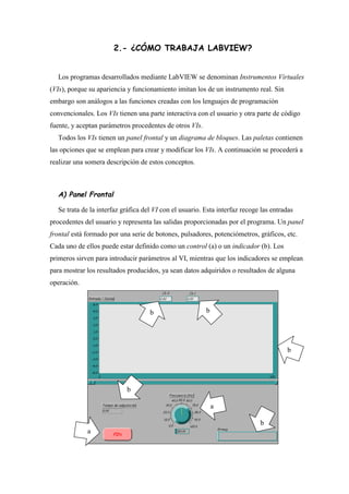2.- ¿CÓMO TRABAJA LABVIEW?
Los programas desarrollados mediante LabVIEW se denominan Instrumentos Virtuales
(VIs), porque su apariencia y funcionamiento imitan los de un instrumento real. Sin
embargo son análogos a las funciones creadas con los lenguajes de programación
convencionales. Los VIs tienen una parte interactiva con el usuario y otra parte de código
fuente, y aceptan parámetros procedentes de otros VIs.
Todos los VIs tienen un panel frontal y un diagrama de bloques. Las paletas contienen
las opciones que se emplean para crear y modificar los VIs. A continuación se procederá a
realizar una somera descripción de estos conceptos.

A) Panel Frontal
Se trata de la interfaz gráfica del VI con el usuario. Esta interfaz recoge las entradas
procedentes del usuario y representa las salidas proporcionadas por el programa. Un panel
frontal está formado por una serie de botones, pulsadores, potenciómetros, gráficos, etc.
Cada uno de ellos puede estar definido como un control (a) o un indicador (b). Los
primeros sirven para introducir parámetros al VI, mientras que los indicadores se emplean
para mostrar los resultados producidos, ya sean datos adquiridos o resultados de alguna
operación.

b

b

b

b
a
b
a

 