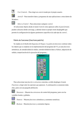 User Controls – Para elegir un control creado por el propio usuario.
ActiveX – Para transferir datos y programas de unas aplicaciones a otras dentro de
Windows.
Select a Control – Para seleccionar cualquier control.
Al seleccionar objetos desde el menú Controls estos aparecen sobre el panel frontal,
pueden colocarse donde convenga, y además tienen su propio menú desplegable que
permite la configuración de algunos parámetros específicos de cada tipo de control..

Paleta de funciones (functions palette)
Se emplea en el diseño del diagrama de bloques. La paleta de funciones contiene todos
los objetos que se emplean en la implementación del programa del VI, ya sean funciones
aritméticas, de entrada/salida de señales, entrada/salidad de datos a fichero, adquisición de
señales, temporización de la ejecución del programa,...

Para seleccionar una función o estructura concretas, se debe desplegar el menú
Functions y elegir entre las opciones que aparecen. A continuación se enumeran todas
ellas, junto con una pequeña definición.
Structures – Muestra las estructuras de control del programa, junto con las
variables locales y globales.
Numeric – Muestra funciones aritméticas y constantes numéricas.
Boolean – Muestra funciones y constantes lógicas.

 