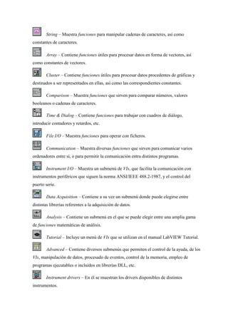 String – Muestra funciones para manipular cadenas de caracteres, así como
constantes de caracteres.
Array – Contiene funciones útiles para procesar datos en forma de vectores, así
como constantes de vectores.
Cluster – Contiene funciones útiles para procesar datos procedentes de gráficas y
destinados a ser representados en ellas, así como las correspondientes constantes.
Comparison – Muestra funciones que sirven para comparar números, valores
booleanos o cadenas de caracteres.
Time & Dialog – Contiene funciones para trabajar con cuadros de diálogo,
introducir contadores y retardos, etc.
File I/O – Muestra funciones para operar con ficheros.
Communication – Muestra diversas funciones que sirven para comunicar varios
ordenadores entre sí, o para permitir la comunicación entra distintos programas.
Instrument I/O – Muestra un submenú de VIs, que facilita la comunicación con
instrumentos periféricos que siguen la norma ANSI/IEEE 488.2-1987, y el control del
puerto serie.
Data Acquisition – Contiene a su vez un submenú donde puede elegirse entre
distintas librerías referentes a la adquisición de datos.
Analysis – Contiene un submenú en el que se puede elegir entre una amplia gama
de funciones matemáticas de análisis.
Tutorial – Incluye un menú de VIs que se utilizan en el manual LabVIEW Tutorial.
Advanced – Contiene diversos submenús que permiten el control de la ayuda, de los
VIs, manipulación de datos, procesado de eventos, control de la memoria, empleo de
programas ejecutables o incluidos en librerías DLL, etc.
Instrument drivers – En él se muestran los drivers disponibles de distintos
instrumentos.

 