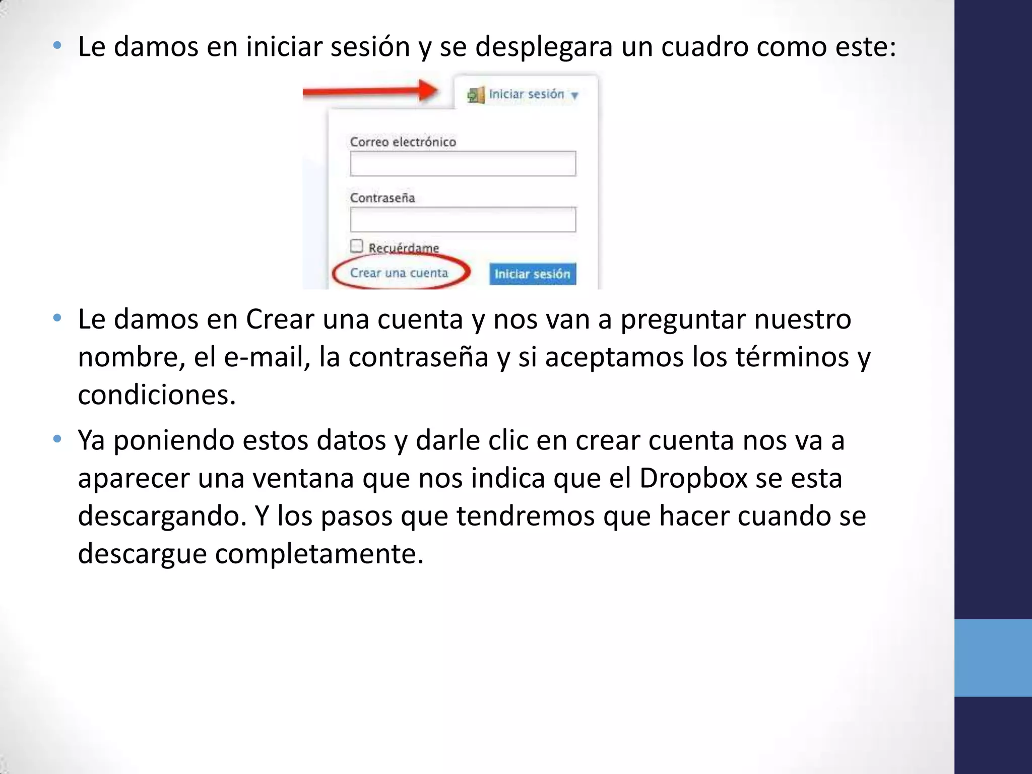 • Le damos en iniciar sesión y se desplegara un cuadro como este:




• Le damos en Crear una cuenta y nos van a preguntar nuestro
  nombre, el e-mail, la contraseña y si aceptamos los términos y
  condiciones.
• Ya poniendo estos datos y darle clic en crear cuenta nos va a
  aparecer una ventana que nos indica que el Dropbox se esta
  descargando. Y los pasos que tendremos que hacer cuando se
  descargue completamente.
 