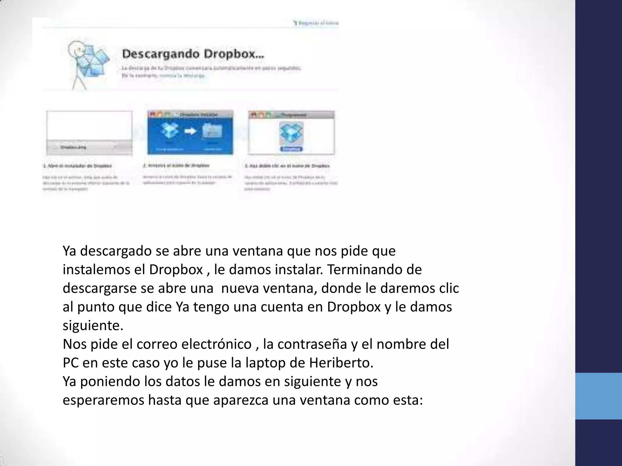 Ya descargado se abre una ventana que nos pide que
instalemos el Dropbox , le damos instalar. Terminando de
descargarse se abre una nueva ventana, donde le daremos clic
al punto que dice Ya tengo una cuenta en Dropbox y le damos
siguiente.
Nos pide el correo electrónico , la contraseña y el nombre del
PC en este caso yo le puse la laptop de Heriberto.
Ya poniendo los datos le damos en siguiente y nos
esperaremos hasta que aparezca una ventana como esta:
 