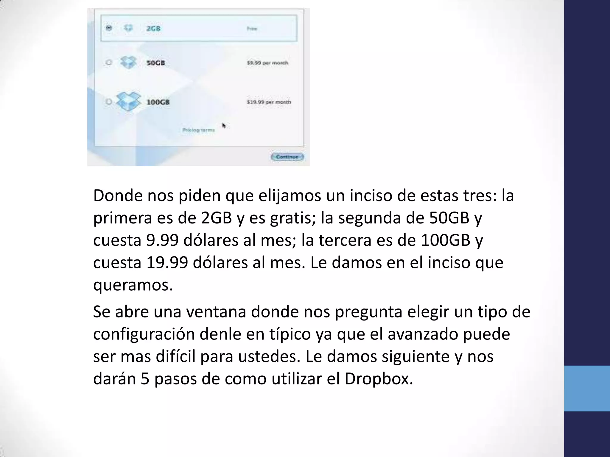 Donde nos piden que elijamos un inciso de estas tres: la
primera es de 2GB y es gratis; la segunda de 50GB y
cuesta 9.99 dólares al mes; la tercera es de 100GB y
cuesta 19.99 dólares al mes. Le damos en el inciso que
queramos.
Se abre una ventana donde nos pregunta elegir un tipo de
configuración denle en típico ya que el avanzado puede
ser mas difícil para ustedes. Le damos siguiente y nos
darán 5 pasos de como utilizar el Dropbox.
 