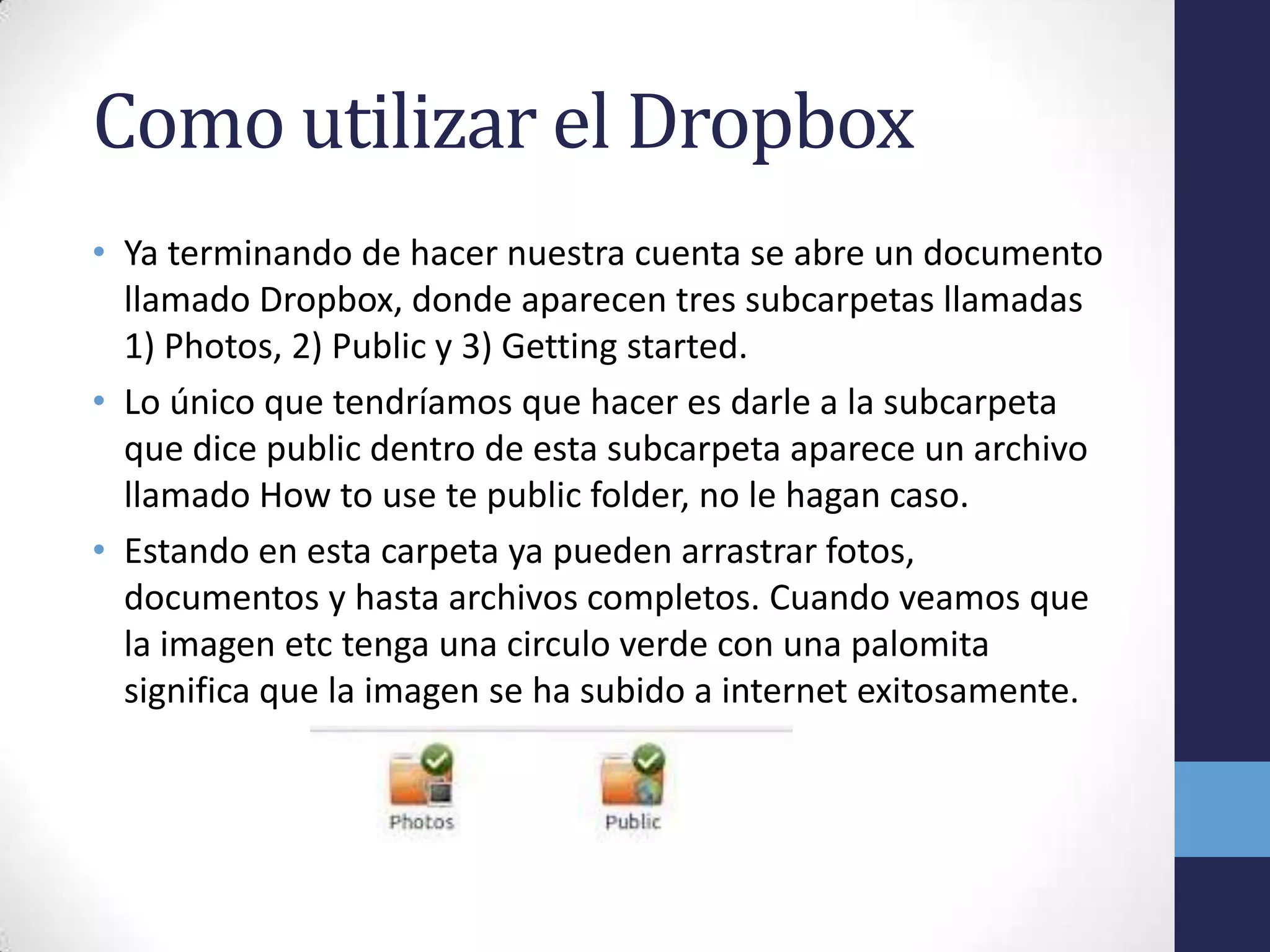 Como utilizar el Dropbox
• Ya terminando de hacer nuestra cuenta se abre un documento
  llamado Dropbox, donde aparecen tres subcarpetas llamadas
  1) Photos, 2) Public y 3) Getting started.
• Lo único que tendríamos que hacer es darle a la subcarpeta
  que dice public dentro de esta subcarpeta aparece un archivo
  llamado How to use te public folder, no le hagan caso.
• Estando en esta carpeta ya pueden arrastrar fotos,
  documentos y hasta archivos completos. Cuando veamos que
  la imagen etc tenga una circulo verde con una palomita
  significa que la imagen se ha subido a internet exitosamente.
 
