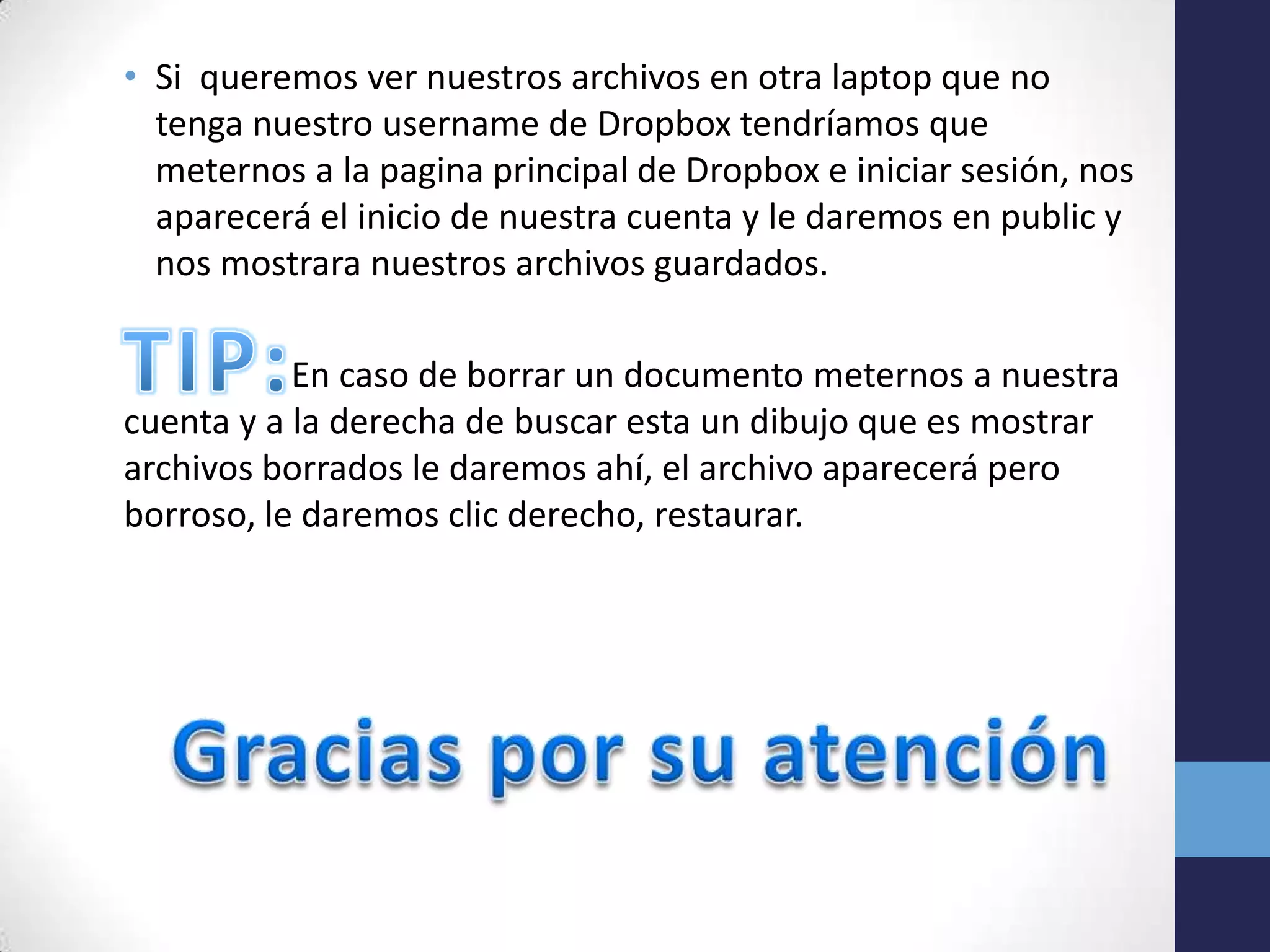 • Si queremos ver nuestros archivos en otra laptop que no
  tenga nuestro username de Dropbox tendríamos que
  meternos a la pagina principal de Dropbox e iniciar sesión, nos
  aparecerá el inicio de nuestra cuenta y le daremos en public y
  nos mostrara nuestros archivos guardados.

           En caso de borrar un documento meternos a nuestra
cuenta y a la derecha de buscar esta un dibujo que es mostrar
archivos borrados le daremos ahí, el archivo aparecerá pero
borroso, le daremos clic derecho, restaurar.
 