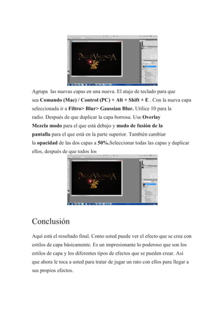 Agrupa las nuevas capas en una nueva. El atajo de teclado para que
sea Comando (Mac) / Control (PC) + Alt + Shift + E . Con la nueva capa
seleccionada ir a Filtro> Blur> Gaussian Blur. Utilice 10 para la
radio. Después de que duplicar la capa borrosa. Use Overlay
Mezcla modo para el que está debajo y modo de fusión de la
pantalla para el que está en la parte superior. También cambiar
la opacidad de las dos capas a 50%.Seleccionar todas las capas y duplicar
ellos, después de que todos los




Conclusión
Aquí está el resultado final. Como usted puede ver el efecto que se crea con
estilos de capa básicamente. Es un impresionante lo poderoso que son los
estilos de capa y los diferentes tipos de efectos que se pueden crear. Así
que ahora le toca a usted para tratar de jugar un rato con ellos para llegar a
sus propios efectos.
 