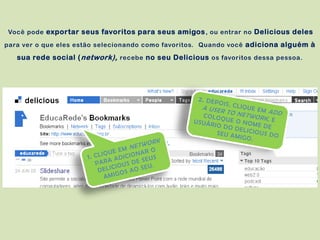 Você pode exportar seus favoritos para seus amigos , ou entrar no Delicious deles

para ver o que eles estão selecionando como favoritos. Quando você adiciona alguém à

   sua rede social ( network), recebe no seu Delicious os favoritos dessa pessoa.
 