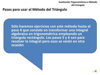 Sustitución Trigonométrica o Método
                                              del triangulo
Pasos para usar el Método del Triángulo



     Sólo haremos ejercicios con este método hasta el
     paso 4 que consiste en transformar una integral
     algebraica en trigonométrica empleando un
     triángulo rectángulo. Los pasos 5 y 6 son para
     resolver la integral pero esos se verán en otra
     ocasión




                                                               12
 