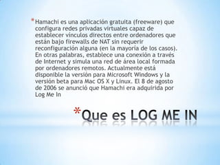 * Hamachi es una aplicación gratuita (freeware) que
 configura redes privadas virtuales capaz de
 establecer vínculos directos entre ordenadores que
 están bajo firewalls de NAT sin requerir
 reconfiguración alguna (en la mayoría de los casos).
 En otras palabras, establece una conexión a través
 de Internet y simula una red de área local formada
 por ordenadores remotos. Actualmente está
 disponible la versión para Microsoft Windows y la
 versión beta para Mac OS X y Linux. El 8 de agosto
 de 2006 se anunció que Hamachi era adquirida por
 Log Me In


               *
 