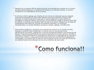 *   Hamachi es un sistema VPN de administración centralizada que consiste en un cluster
    servidor administrado por el vendedor del sistema y el software cliente, el cual es
    instalado en los ordenadores de los usuarios.
*
*   El software cliente agrega una interfaz de red virtual al ordenador que es utilizada
    tanto para interceptar el tráfico VPN saliente como para inyectar el tráfico VPN
    entrante. El tráfico saliente enviado por el sistema operativo a esta interfaz es
    entregado al software cliente, que lo cifra y lo autentifica y luego lo envía al nodo VPN
    de destino a través de una conexión UDP iniciada a tal efecto. Hamachi se encarga del
    tunelamiento del tráfico IP, incluido el broadcast (difusión) y el multicast
    (multidifusión). La versión Windows reconoce y túnela, además, el tráfico IPX.
*
*   Cada cliente establece y mantiene una conexión de control con el Cluster servidor.
    Cuando la conexión está establecida, el cliente entra en una secuencia de
    identificación de usuario, seguida de un proceso de descubrimiento y sincronización de
    estado. El paso de autentificación de usuario autentifica al cliente contra el servidor y
    viceversa. El descubrimiento es utilizado para determinar la topología de la conexión a
    Internet del cliente, y más concretamente para detectar la presencia de dispositivos
    cortafuegos y servidores NAT. El paso de sincronización extrae una vista del cliente de
    sus redes privadas sincronizadas con los otros miembros de esas redes




                                *
 