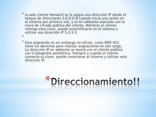 * A cada cliente Hamachi se le asigna una dirección IP desde el
 bloque de direcciones 5.0.0.0/8 cuando inicia una sesión en
 el sistema por primera vez, y es en adelante asociada con la
 clave de cifrado pública del cliente. Mientras el cliente
 retenga esta clave, puede autentificarse en el sistema y
 utilizar esa dirección IP 5.X.X.X
*
* Esta asignación es sin embargo no oficial, como RIPE NCC
 tiene los derechos para realizar asignaciones en ese rango.
 La dirección IP en adelante se asocia con el cliente público
 con Criptografía asimétrica. Siempre y cuando el cliente
 conserva su clave, puede conectarse al sistema y utilizar esta
 dirección IP.




             *
 
