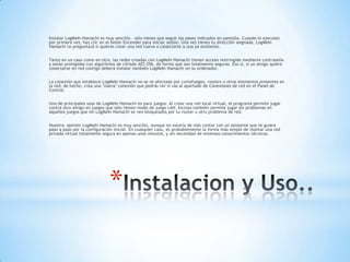 Instalar LogMeIn Hamachi es muy sencillo – sólo tienes que seguir los pasos indicados en pantalla. Cuando lo ejecutes
por primera vez, haz clic en el botón Encender para iniciar sesión. Una vez tienes tu dirección asignada, LogMeIn
Hamachi te preguntará si quieres crear una red nueva o conectarte a una ya existente.


Tanto en un caso como en otro, las redes creadas con LogMeIn Hamachi tienen acceso restringido mediante contraseña
y están protegidas con algoritmos de cifrado AES 256, de forma que son totalmente seguras. Eso sí, si un amigo quiere
conectarse en red contigo deberá instalar también LogMeIn Hamachi en su ordenador.


La conexión que establece LogMeIn Hamachi no se ve afectada por cortafuegos, routers u otros elementos presentes en
la red; de hecho, crea una "nueva" conexión que podrás ver si vas al apartado de Conexiones de red en el Panel de
Control.


Uno de principales usos de LogMeIn Hamachi es para juegos. Al crear una red local virtual, el programa permite jugar
contra otro amigo en juegos que sólo tienen modo de juego LAN. Incluso también permite jugar sin problemas en
aquellos juegos que sin LogMeIn Hamachi se ven bloqueados por tu router u otro problema de red.


Nuestra opinión LogMeIn Hamachi es muy sencillo, aunque no estaría de más contar con un asistente que te guiara
paso a paso por la configuración inicial. En cualquier caso, es probablemente la forma más simple de montar una red
privada virtual totalmente segura en apenas unos minutos, y sin necesidad de extensos conocimientos técnicos.




                              *
 