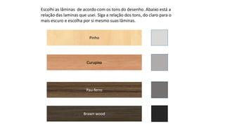 Escolhi as lâminas de acordo com os tons do desenho. Abaixo está a
relação das laminas que usei. Siga a relação dos tons, do claro para o
mais escuro e escolha por si mesmo suas lâminas.
Pinho
Pau-ferro
Curupixa
Brawn wood
 