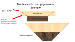 Exemplo:
Monte e corte suas peças assim:
Figueira Branca
Corte de 45°
Atenção!
Guarde as os triângulos
Que sobraram dos cortes
Sua peça ficará assim:
 
