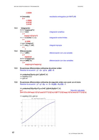 MATLAB CONCEPTOS BÁSICOS Y PROGRAMACIÓN ICM ESPOL
-3.8284
>> b=eval(b) resultados entregados por MATLAB
b =
-1.0000
-0.4142
2.4142
13.3 Integración
>> f = 'exp(x)-pi*x';
>> v = int(f) integración analítica
v =
exp(x)-1/2*pi*x^2
>> r = eval(int(f, 0, 2)) integración entre límites
r =
0.1059
>> g = 'x*exp(-x)';
>> r = int(g, 0, Inf); integral impropia
r =
1
13.4 Diferenciación
>> u = diff(f) diferenciación con una variable
u =
exp(x)-pi
>> f = 'x*exp(x+y)';
>> u = diff(f,'x') diferenciación con dos variables
u =
exp(x+y)+x*exp(x+y)
13.5 Ecuaciones diferenciales ordinarias de primer orden
Resolver la ecuación y' (x y)/ x, y(0) 0= − =
>> y=dsolve('Dy=(x-y)/x','y(0)=0','x')
>> ezplot(y,0,2);
>> grid on
13.6 Ecuaciones diferenciales ordinarias de segundo orden con cond. en el inicio
Resolver la ecuación y'' y' 2y x 3 0,y(0) 0,y'(0) 1+ + − − = = =
>> y=dsolve('D2y+Dy+2*y-x-3=0','y(0)=0,Dy(0)=1','x')
y = Solución calculada
5/4+1/2*x-5/4*exp(-1/2*x)*cos(1/2*7^(1/2)*x)-1/28*7^(1/2)*exp(-1/2*x)*sin(1/2*7^(1/2)*x)
>> ezplot(y,0,2), grid on
Ing. Luis Rodríguez Ojeda, MSc.
17
 