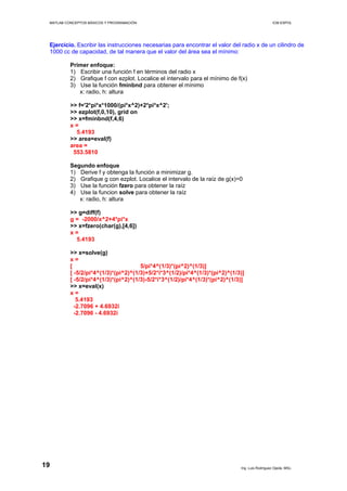 MATLAB CONCEPTOS BÁSICOS Y PROGRAMACIÓN ICM ESPOL
Ejercicio. Escribir las instrucciones necesarias para encontrar el valor del radio x de un cilindro de
1000 cc de capacidad, de tal manera que el valor del área sea el mínimo:
Primer enfoque:
1) Escribir una función f en términos del radio x
2) Grafique f con ezplot. Localice el intervalo para el mínimo de f(x)
3) Use la función fminbnd para obtener el mínimo
x: radio, h: altura
>> f='2*pi*x*1000/(pi*x^2)+2*pi*x^2';
>> ezplot(f,0,10), grid on
>> x=fminbnd(f,4,6)
x =
5.4193
>> area=eval(f)
area =
553.5810
Segundo enfoque
1) Derive f y obtenga la función a minimizar g.
2) Grafique g con ezplot. Localice el intervalo de la raíz de g(x)=0
3) Use la función fzero para obtener la raíz
4) Use la funcion solve para obtener la raíz
x: radio, h: altura
>> g=diff(f)
g = -2000/x^2+4*pi*x
>> x=fzero(char(g),[4,6])
x =
5.4193
>> x=solve(g)
x =
[ 5/pi*4^(1/3)*(pi^2)^(1/3)]
[ -5/2/pi*4^(1/3)*(pi^2)^(1/3)+5/2*i*3^(1/2)/pi*4^(1/3)*(pi^2)^(1/3)]
[ -5/2/pi*4^(1/3)*(pi^2)^(1/3)-5/2*i*3^(1/2)/pi*4^(1/3)*(pi^2)^(1/3)]
>> x=eval(x)
x =
5.4193
-2.7096 + 4.6932i
-2.7096 - 4.6932i
Ing. Luis Rodríguez Ojeda, MSc.
19
 