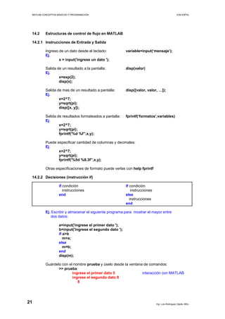 MATLAB CONCEPTOS BÁSICOS Y PROGRAMACIÓN ICM ESPOL
14.2 Estructuras de control de flujo en MATLAB
14.2.1 Instrucciones de Entrada y Salida
Ingreso de un dato desde el teclado: variable=input(‘mensaje’);
Ej.
x = input('ingrese un dato ');
Salida de un resultado a la pantalla: disp(valor)
Ej.
x=exp(2);
disp(x);
Salida de mas de un resultado a pantalla: disp([valor, valor, …]);
Ej.
x=2^7;
y=sqrt(pi);
disp([x, y]);
Salida de resultados formateados a pantalla: fprintf(‘formatos’,variables)
Ej.
x=2^7;
y=sqrt(pi);
fprintf('%d %f’',x,y);
Puede especificar cantidad de columnas y decimales:
Ej.
x=2^7;
y=sqrt(pi);
fprintf('%5d %8.3f’',x,y);
Otras especificaciones de formato puede verlas con help fprintf
14.2.2 Decisiones (instrucción if)
if condición if condición
instrucciones instrucciones
end else
instrucciones
end
Ej. Escribir y almacenar el siguiente programa para mostrar el mayor entre
dos datos:
a=input('ingrese el primer dato ');
b=input('ingrese el segundo dato ');
if a>b
m=a;
else
m=b;
end
disp(m);
Guárdelo con el nombre prueba y úselo desde la ventana de comandos:
>> prueba
ingrese el primer dato 5 interacción con MATLAB
ingrese el segundo dato 8
8
Ing. Luis Rodríguez Ojeda, MSc.
21
 