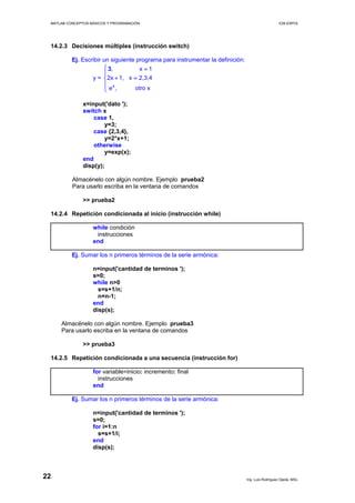 MATLAB CONCEPTOS BÁSICOS Y PROGRAMACIÓN ICM ESPOL
14.2.3 Decisiones múltiples (instrucción switch)
Ej. Escribir un siguiente programa para instrumentar la definición:
y =
x
, x 1
2x 1, x 2,3,4
e , otro x
3⎧ =
⎪
+ =⎨
⎪
⎩
x=input('dato ');
switch x
case 1,
y=3;
case {2,3,4},
y=2*x+1;
otherwise
y=exp(x);
end
disp(y);
Almacénelo con algún nombre. Ejemplo prueba2
Para usarlo escriba en la ventana de comandos
>> prueba2
14.2.4 Repetición condicionada al inicio (instrucción while)
while condición
instrucciones
end
Ej. Sumar los n primeros términos de la serie armónica:
n=input('cantidad de terminos ');
s=0;
while n>0
s=s+1/n;
n=n-1;
end
disp(s);
Almacénelo con algún nombre. Ejemplo prueba3
Para usarlo escriba en la ventana de comandos
>> prueba3
14.2.5 Repetición condicionada a una secuencia (instrucción for)
for variable=inicio: incremento: final
instrucciones
end
Ej. Sumar los n primeros términos de la serie armónica:
n=input('cantidad de terminos ');
s=0;
for i=1:n
s=s+1/i;
end
disp(s);
Ing. Luis Rodríguez Ojeda, MSc.
22
 