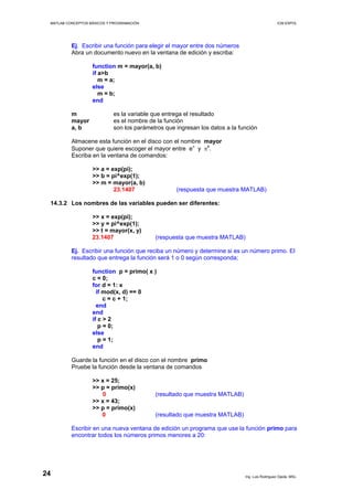 MATLAB CONCEPTOS BÁSICOS Y PROGRAMACIÓN ICM ESPOL
Ej. Escribir una función para elegir el mayor entre dos números
Abra un documento nuevo en la ventana de edición y escriba:
function m = mayor(a, b)
if a>b
m = a;
else
m = b;
end
m es la variable que entrega el resultado
mayor es el nombre de la función
a, b son los parámetros que ingresan los datos a la función
Almacene esta función en el disco con el nombre mayor
Suponer que quiere escoger el mayor entre eπ
y πe
.
Escriba en la ventana de comandos:
>> a = exp(pi);
>> b = pi^exp(1);
>> m = mayor(a, b)
23.1407 (respuesta que muestra MATLAB)
14.3.2 Los nombres de las variables pueden ser diferentes:
>> x = exp(pi);
>> y = pi^exp(1);
>> t = mayor(x, y)
23.1407 (respuesta que muestra MATLAB)
Ej. Escribir una función que reciba un número y determine si es un número primo. El
resultado que entrega la función será 1 o 0 según corresponda;
function p = primo( x )
c = 0;
for d = 1: x
if mod(x, d) == 0
c = c + 1;
end
end
if c > 2
p = 0;
else
p = 1;
end
Guarde la función en el disco con el nombre primo
Pruebe la función desde la ventana de comandos
>> x = 25;
>> p = primo(x)
0 (resultado que muestra MATLAB)
>> x = 43;
>> p = primo(x)
0 (resultado que muestra MATLAB)
Escribir en una nueva ventana de edición un programa que use la función primo para
encontrar todos los números primos menores a 20:
Ing. Luis Rodríguez Ojeda, MSc.
24
 