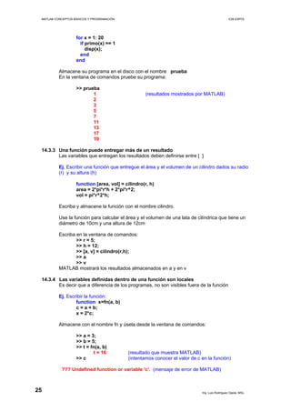 MATLAB CONCEPTOS BÁSICOS Y PROGRAMACIÓN ICM ESPOL
for x = 1: 20
if primo(x) == 1
disp(x);
end
end
Almacene su programa en el disco con el nombre prueba
En la ventana de comandos pruebe su programa:
>> prueba
1 (resultados mostrados por MATLAB)
2
3
5
7
11
13
17
19
14.3.3 Una función puede entregar más de un resultado
Las variables que entregan los resultados deben definirse entre [ ]
Ej. Escribir una función que entregue el área y el volumen de un cilindro dados su radio
(r) y su altura (h)
function [area, vol] = cilindro(r, h)
area = 2*pi*r*h + 2*pi*r^2;
vol = pi*r^2*h;
Escriba y almacene la función con el nombre cilindro.
Use la función para calcular el área y el volumen de una lata de cilíndrica que tiene un
diámetro de 10cm y una altura de 12cm
Escriba en la ventana de comandos:
>> r = 5;
>> h = 12;
>> [a, v] = cilindro(r,h);
>> a
>> v
MATLAB mostrará los resultados almacenados en a y en v
14.3.4 Las variables definidas dentro de una función son locales
Es decir que a diferencia de los programas, no son visibles fuera de la función
Ej. Escribir la función:
function x=fn(a, b)
c = a + b;
x = 2*c;
Almacene con el nombre fn y úsela desde la ventana de comandos:
>> a = 3;
>> b = 5;
>> t = fn(a, b)
t = 16 (resultado que muestra MATLAB)
>> c (intentamos conocer el valor de c en la función)
??? Undefined function or variable 'c'. (mensaje de error de MATLAB)
Ing. Luis Rodríguez Ojeda, MSc.
25
 